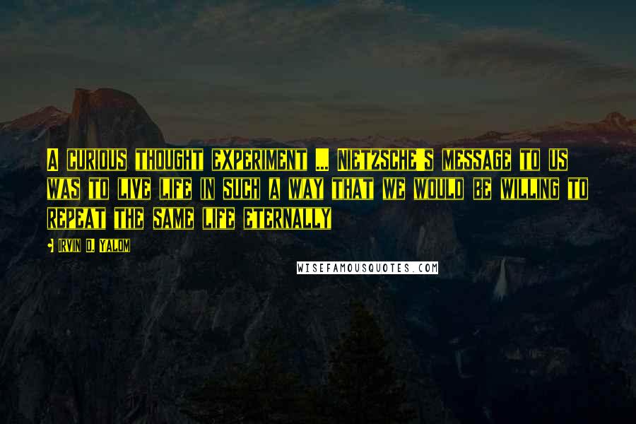 Irvin D. Yalom Quotes: A curious thought experiment ... Nietzsche's message to us was to live life in such a way that we would be willing to repeat the same life eternally