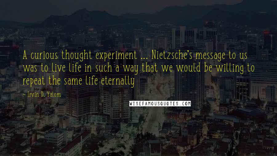 Irvin D. Yalom Quotes: A curious thought experiment ... Nietzsche's message to us was to live life in such a way that we would be willing to repeat the same life eternally