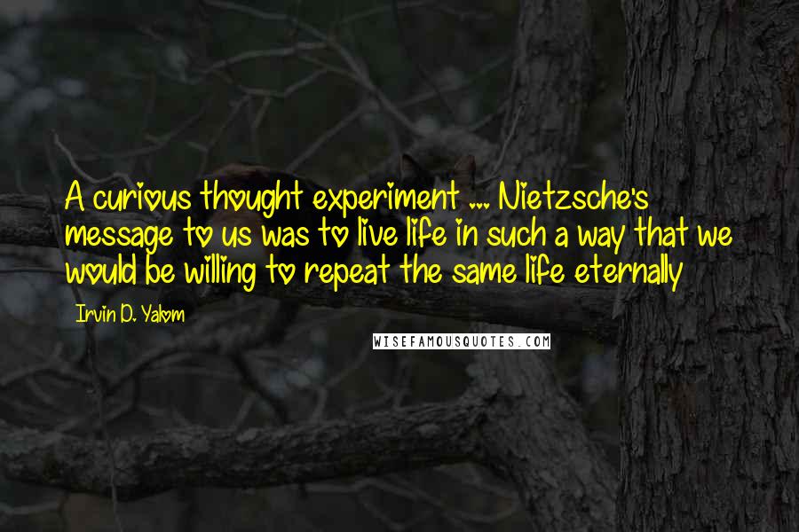 Irvin D. Yalom Quotes: A curious thought experiment ... Nietzsche's message to us was to live life in such a way that we would be willing to repeat the same life eternally