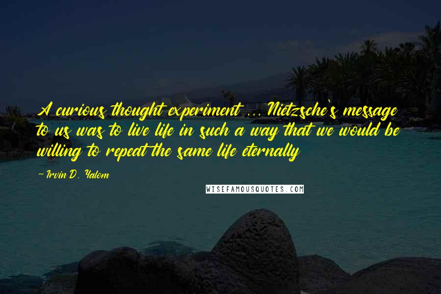 Irvin D. Yalom Quotes: A curious thought experiment ... Nietzsche's message to us was to live life in such a way that we would be willing to repeat the same life eternally
