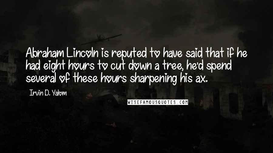 Irvin D. Yalom Quotes: Abraham Lincoln is reputed to have said that if he had eight hours to cut down a tree, he'd spend several of these hours sharpening his ax.