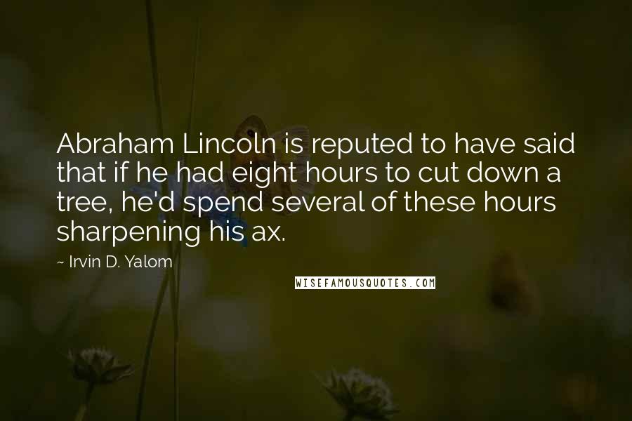 Irvin D. Yalom Quotes: Abraham Lincoln is reputed to have said that if he had eight hours to cut down a tree, he'd spend several of these hours sharpening his ax.