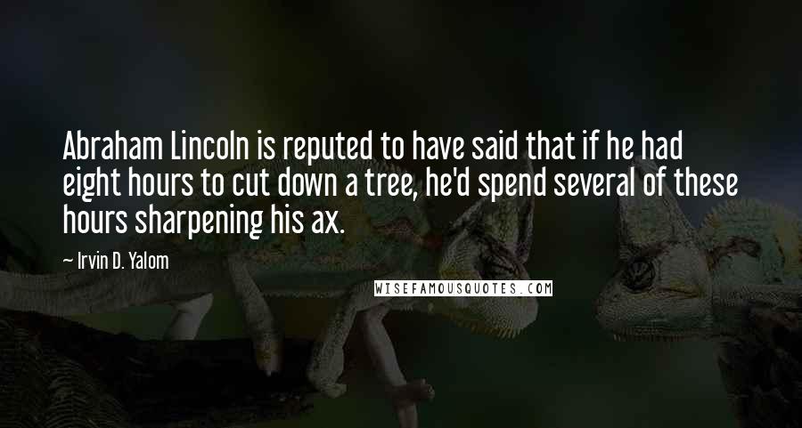 Irvin D. Yalom Quotes: Abraham Lincoln is reputed to have said that if he had eight hours to cut down a tree, he'd spend several of these hours sharpening his ax.