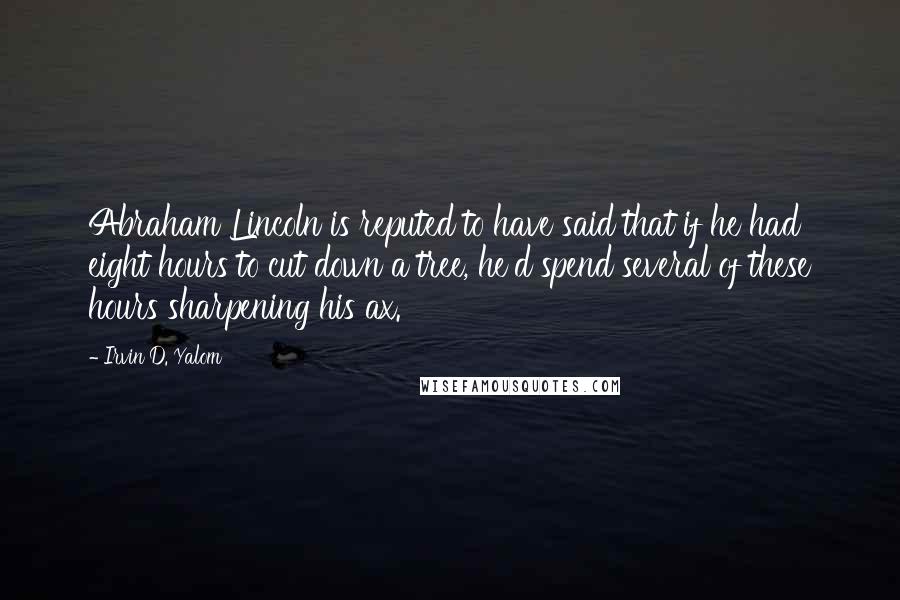 Irvin D. Yalom Quotes: Abraham Lincoln is reputed to have said that if he had eight hours to cut down a tree, he'd spend several of these hours sharpening his ax.