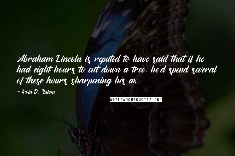 Irvin D. Yalom Quotes: Abraham Lincoln is reputed to have said that if he had eight hours to cut down a tree, he'd spend several of these hours sharpening his ax.