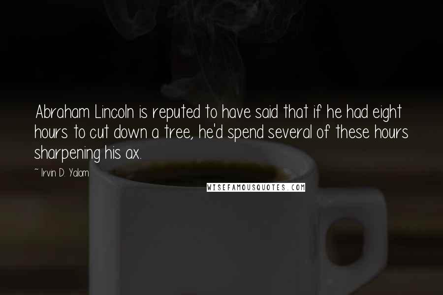 Irvin D. Yalom Quotes: Abraham Lincoln is reputed to have said that if he had eight hours to cut down a tree, he'd spend several of these hours sharpening his ax.