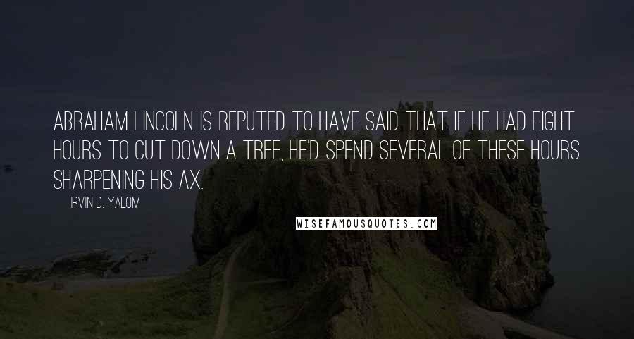 Irvin D. Yalom Quotes: Abraham Lincoln is reputed to have said that if he had eight hours to cut down a tree, he'd spend several of these hours sharpening his ax.