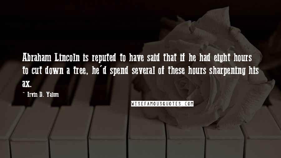 Irvin D. Yalom Quotes: Abraham Lincoln is reputed to have said that if he had eight hours to cut down a tree, he'd spend several of these hours sharpening his ax.