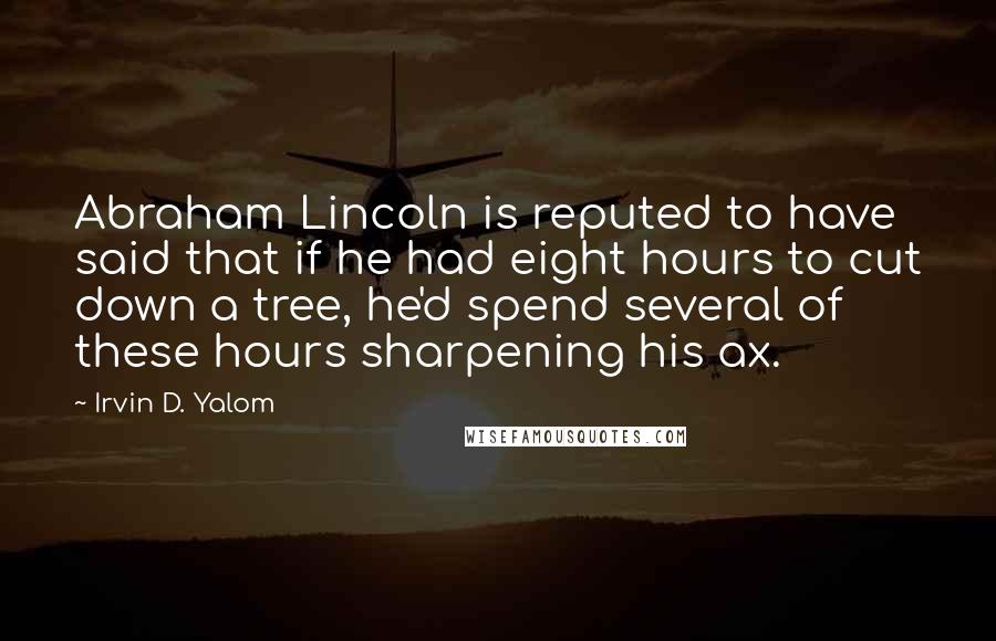 Irvin D. Yalom Quotes: Abraham Lincoln is reputed to have said that if he had eight hours to cut down a tree, he'd spend several of these hours sharpening his ax.