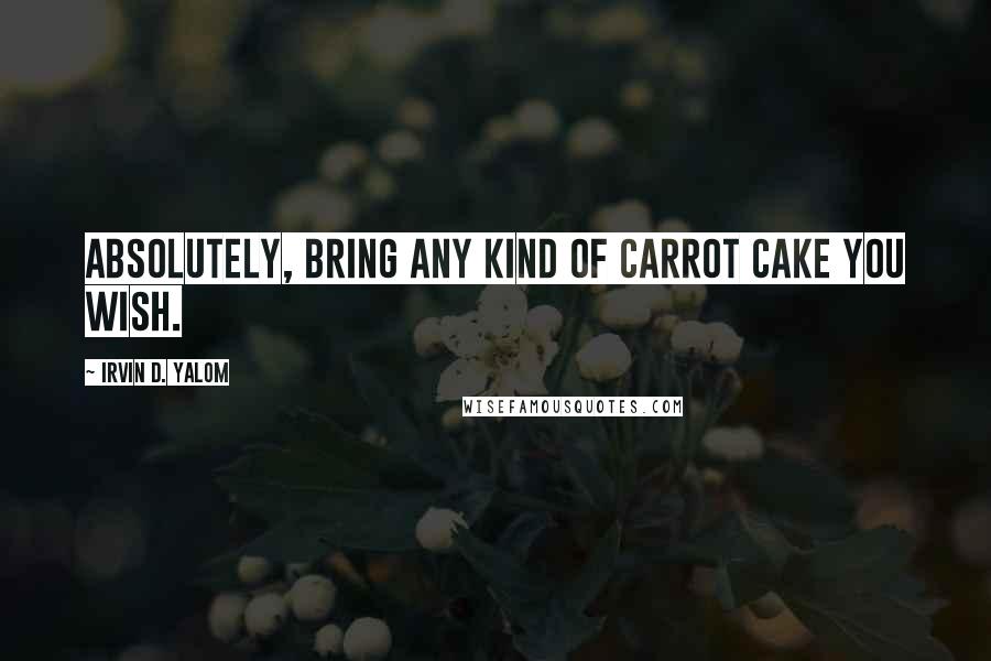 Irvin D. Yalom Quotes: Absolutely, bring any kind of carrot cake you wish.