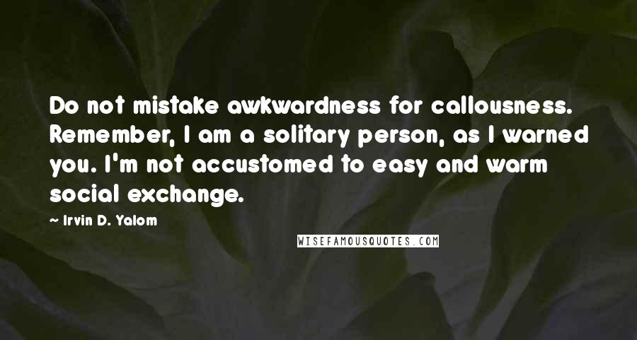 Irvin D. Yalom Quotes: Do not mistake awkwardness for callousness. Remember, I am a solitary person, as I warned you. I'm not accustomed to easy and warm social exchange.