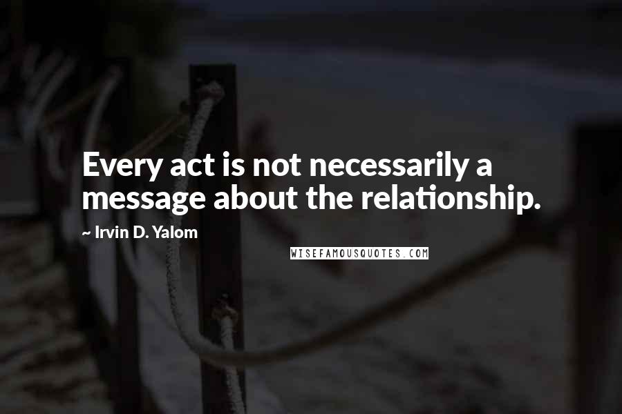 Irvin D. Yalom Quotes: Every act is not necessarily a message about the relationship.