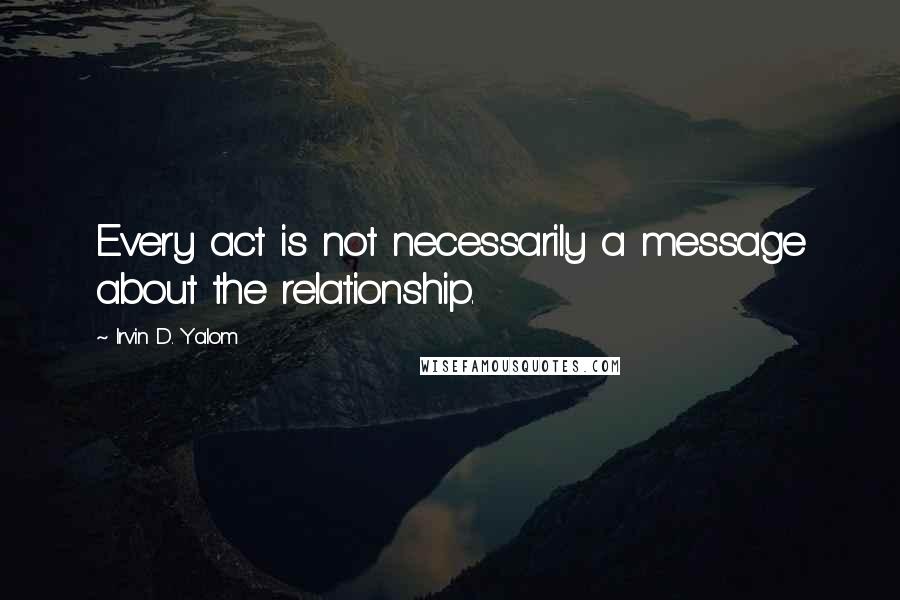 Irvin D. Yalom Quotes: Every act is not necessarily a message about the relationship.