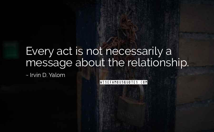 Irvin D. Yalom Quotes: Every act is not necessarily a message about the relationship.