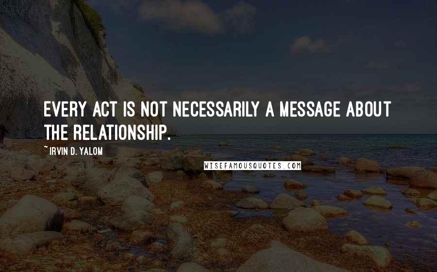 Irvin D. Yalom Quotes: Every act is not necessarily a message about the relationship.