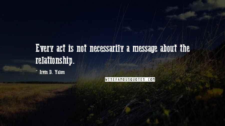 Irvin D. Yalom Quotes: Every act is not necessarily a message about the relationship.