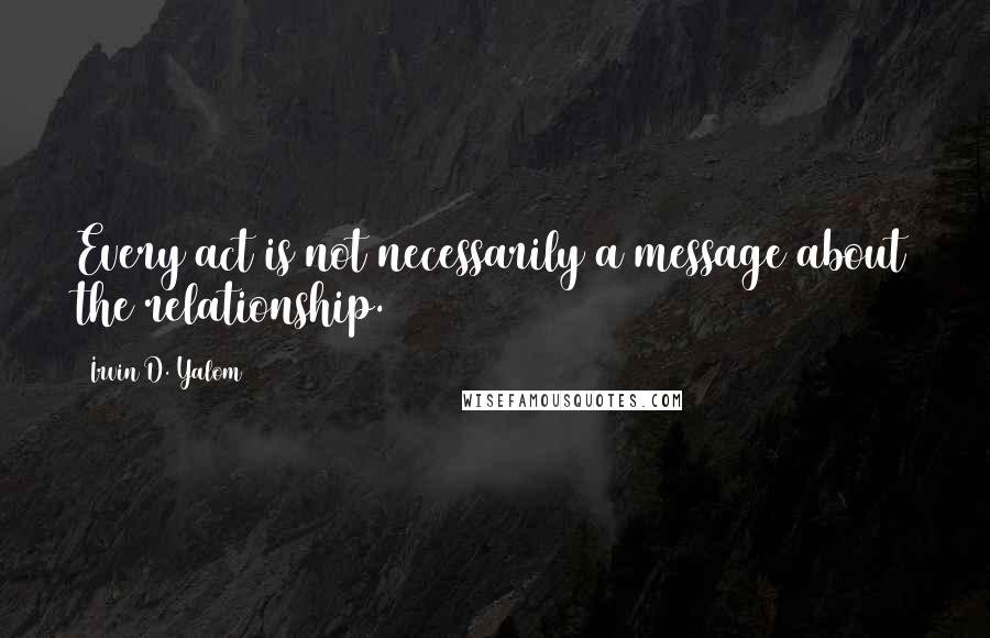 Irvin D. Yalom Quotes: Every act is not necessarily a message about the relationship.