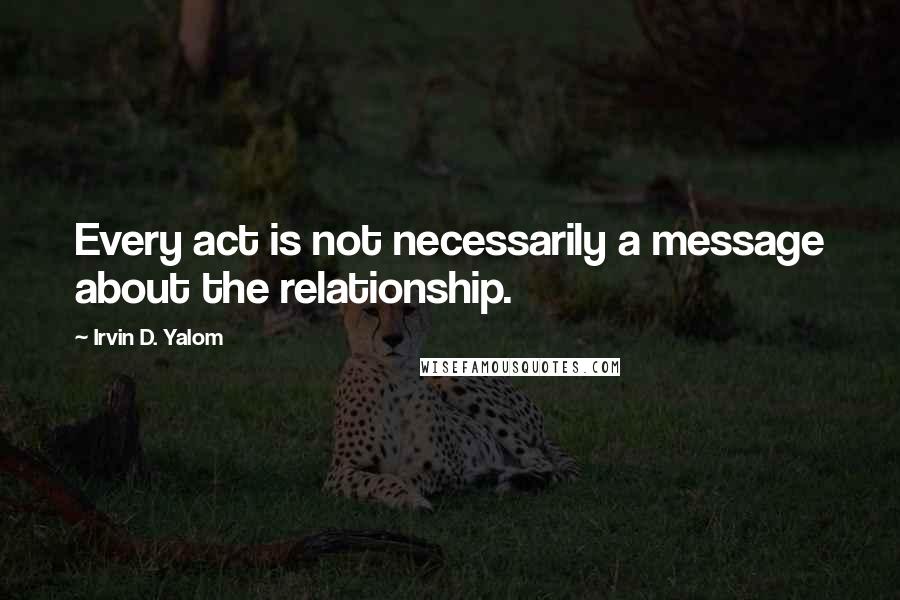 Irvin D. Yalom Quotes: Every act is not necessarily a message about the relationship.