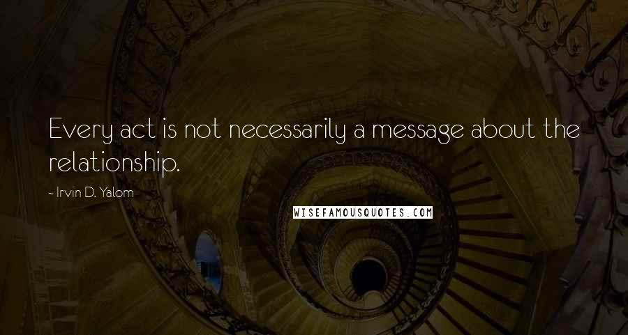 Irvin D. Yalom Quotes: Every act is not necessarily a message about the relationship.