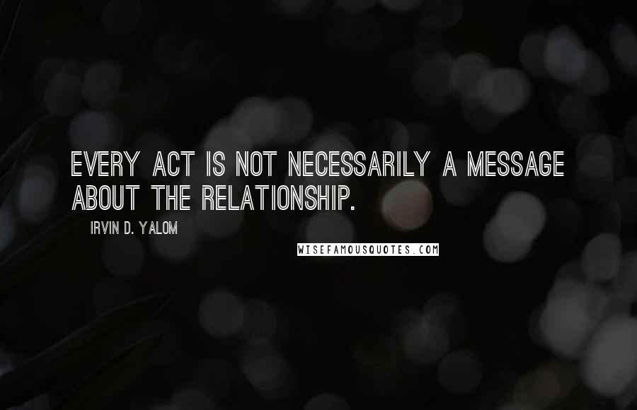 Irvin D. Yalom Quotes: Every act is not necessarily a message about the relationship.