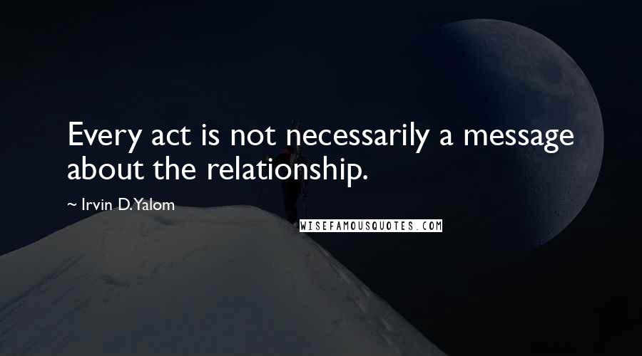 Irvin D. Yalom Quotes: Every act is not necessarily a message about the relationship.