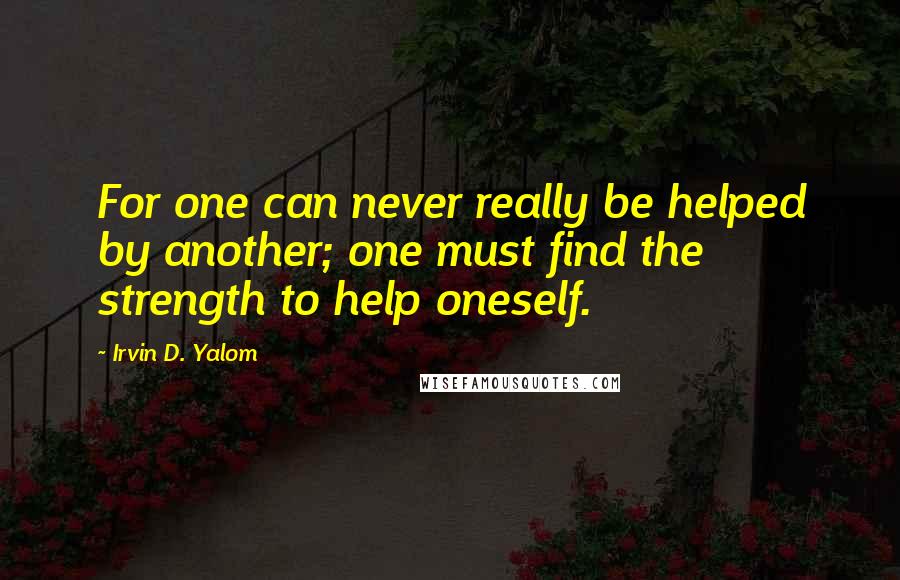 Irvin D. Yalom Quotes: For one can never really be helped by another; one must find the strength to help oneself.