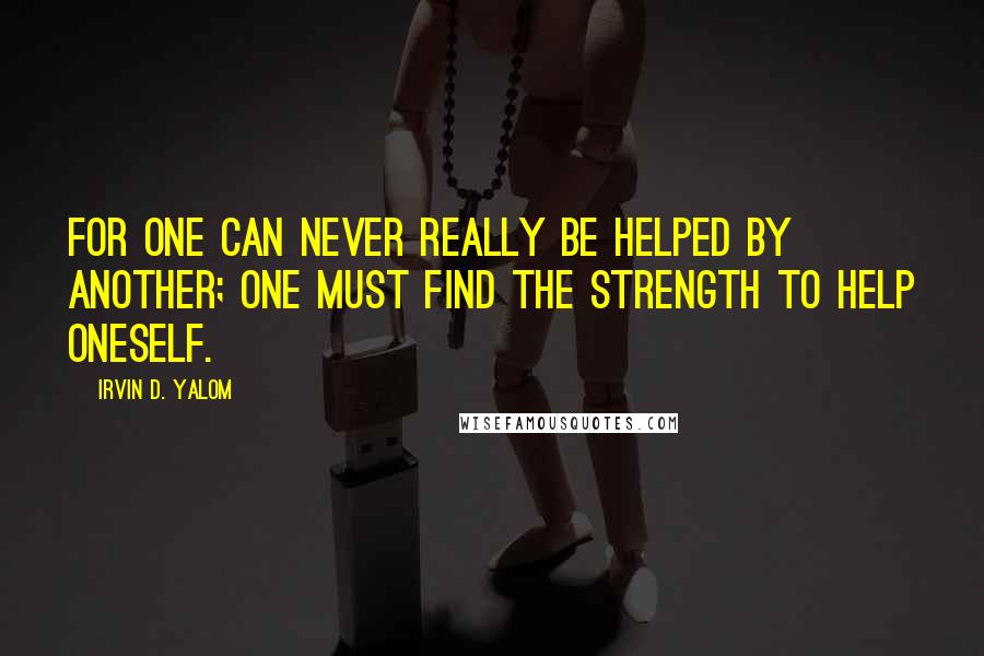 Irvin D. Yalom Quotes: For one can never really be helped by another; one must find the strength to help oneself.