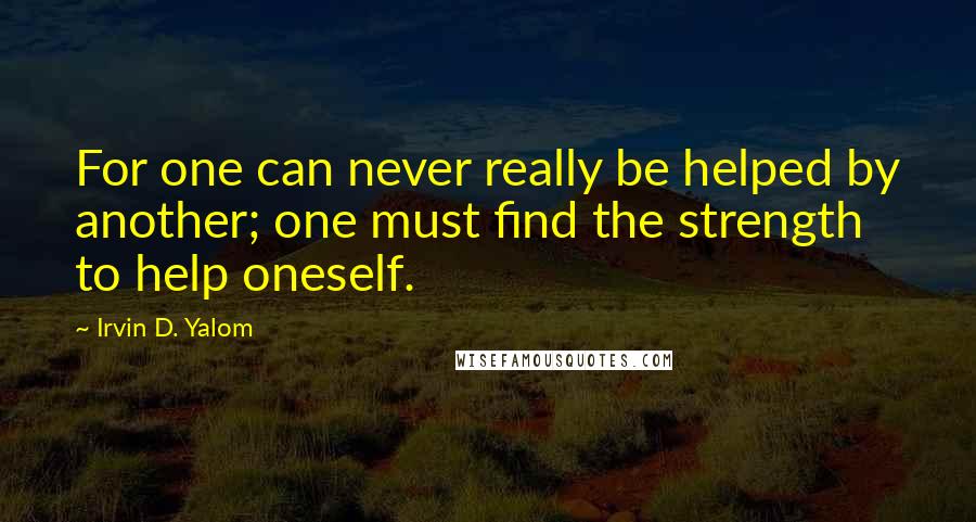 Irvin D. Yalom Quotes: For one can never really be helped by another; one must find the strength to help oneself.