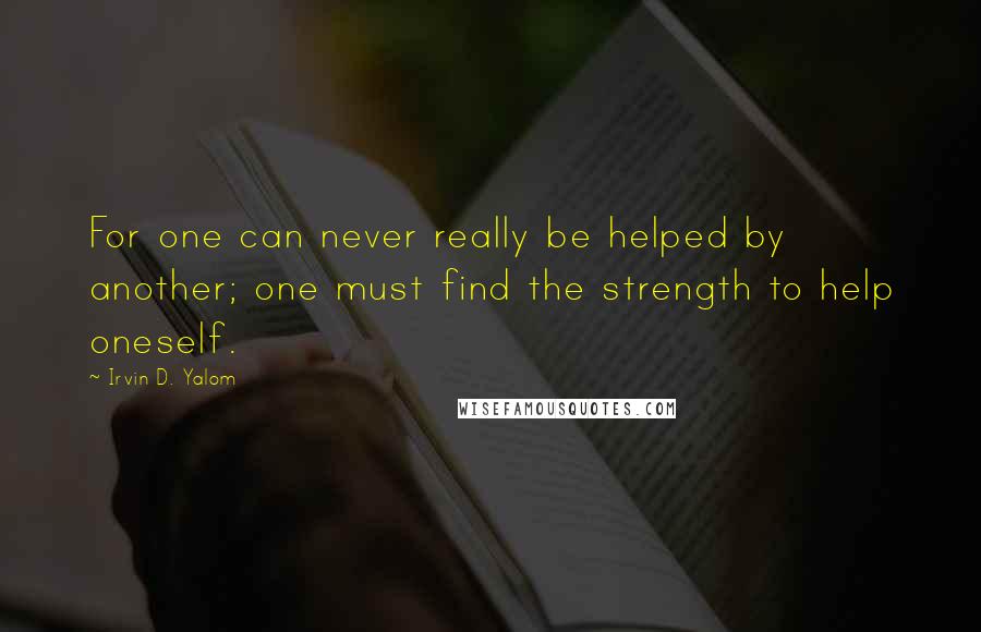 Irvin D. Yalom Quotes: For one can never really be helped by another; one must find the strength to help oneself.