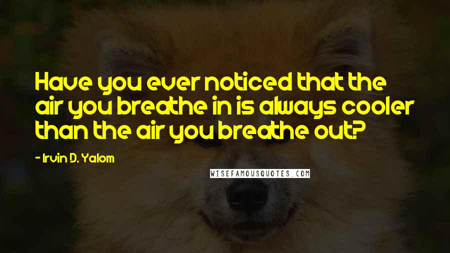 Irvin D. Yalom Quotes: Have you ever noticed that the air you breathe in is always cooler than the air you breathe out?