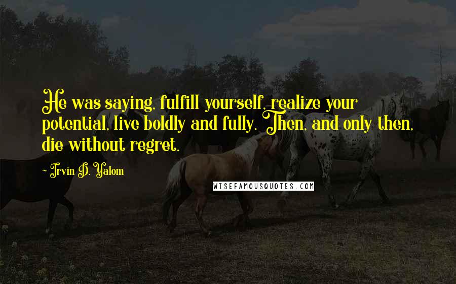 Irvin D. Yalom Quotes: He was saying, fulfill yourself, realize your potential, live boldly and fully. Then, and only then, die without regret.