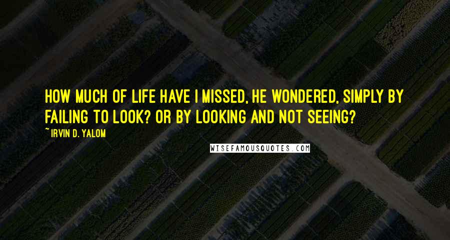 Irvin D. Yalom Quotes: How much of life have I missed, he wondered, simply by failing to look? Or by looking and not seeing?