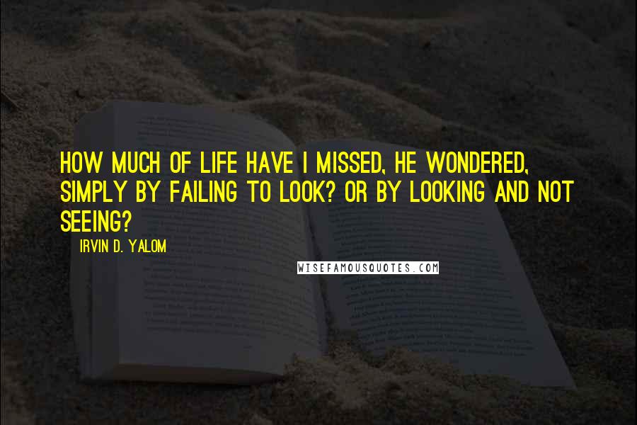 Irvin D. Yalom Quotes: How much of life have I missed, he wondered, simply by failing to look? Or by looking and not seeing?