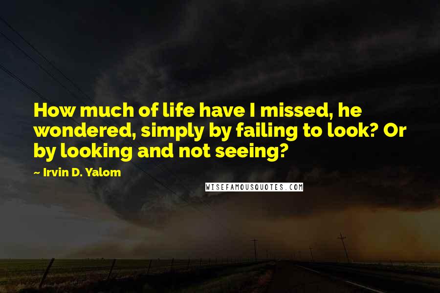 Irvin D. Yalom Quotes: How much of life have I missed, he wondered, simply by failing to look? Or by looking and not seeing?