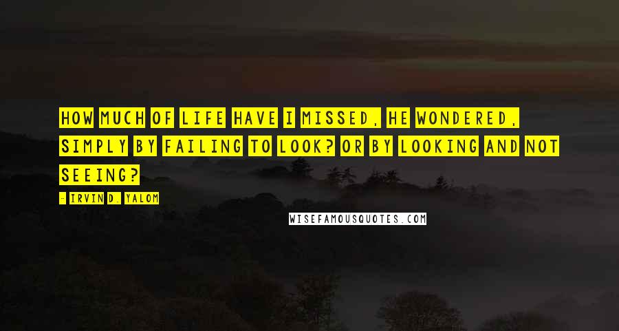 Irvin D. Yalom Quotes: How much of life have I missed, he wondered, simply by failing to look? Or by looking and not seeing?