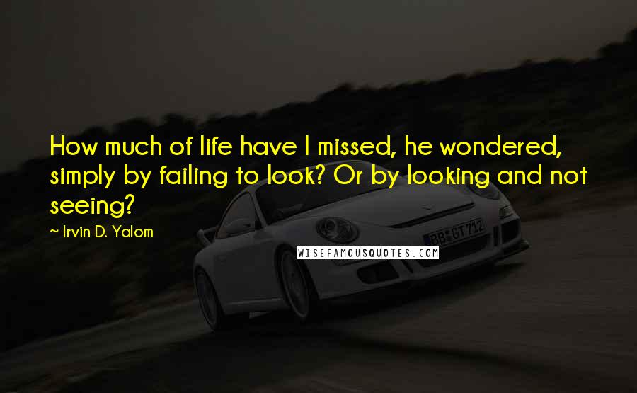 Irvin D. Yalom Quotes: How much of life have I missed, he wondered, simply by failing to look? Or by looking and not seeing?