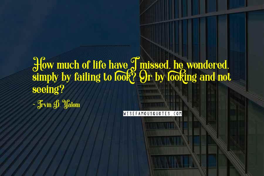 Irvin D. Yalom Quotes: How much of life have I missed, he wondered, simply by failing to look? Or by looking and not seeing?