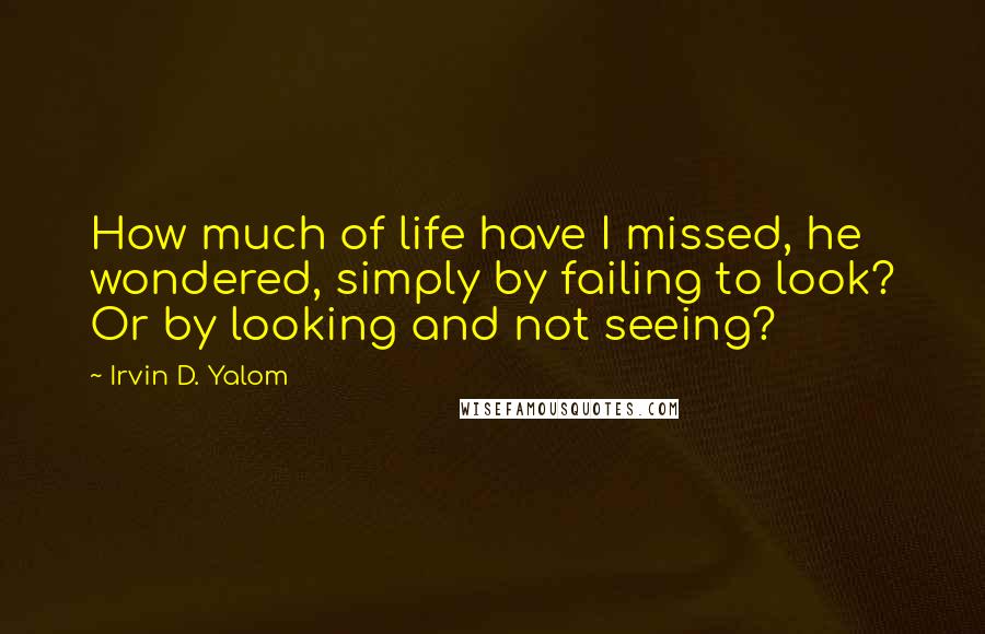 Irvin D. Yalom Quotes: How much of life have I missed, he wondered, simply by failing to look? Or by looking and not seeing?