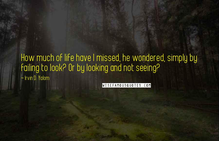 Irvin D. Yalom Quotes: How much of life have I missed, he wondered, simply by failing to look? Or by looking and not seeing?