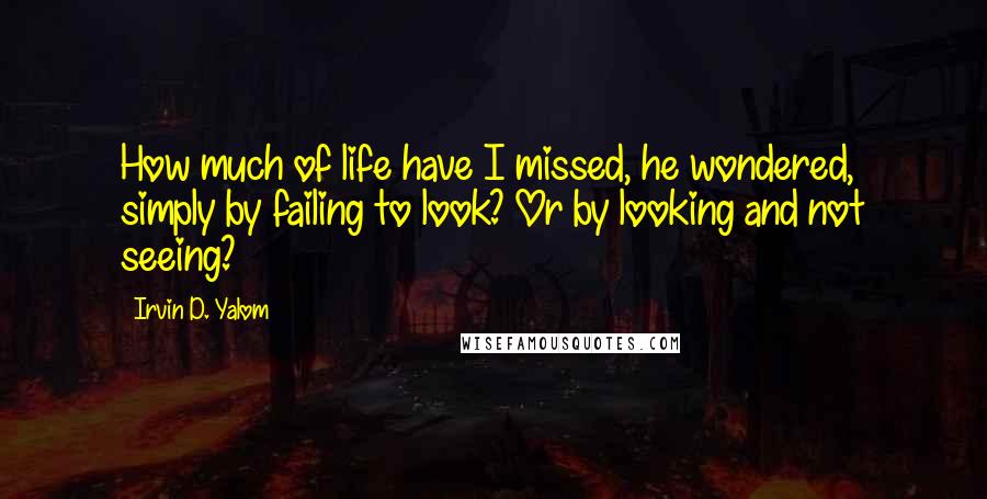 Irvin D. Yalom Quotes: How much of life have I missed, he wondered, simply by failing to look? Or by looking and not seeing?