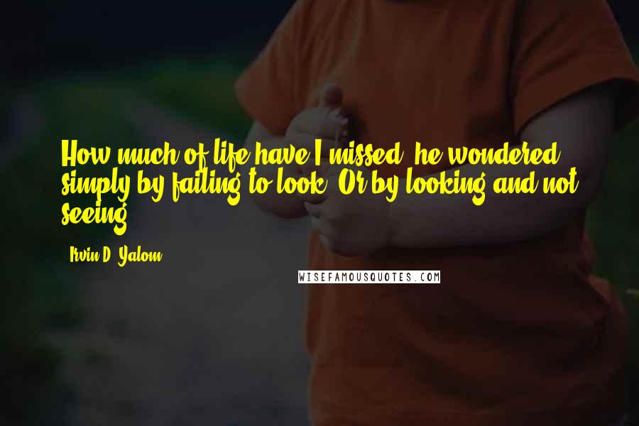 Irvin D. Yalom Quotes: How much of life have I missed, he wondered, simply by failing to look? Or by looking and not seeing?