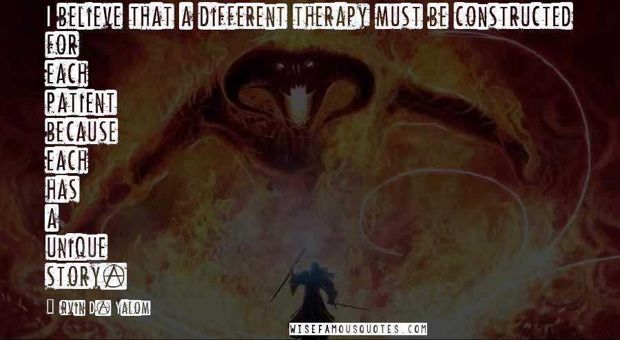 Irvin D. Yalom Quotes: I believe that a different therapy must be constructed for each patient because each has a unique story.