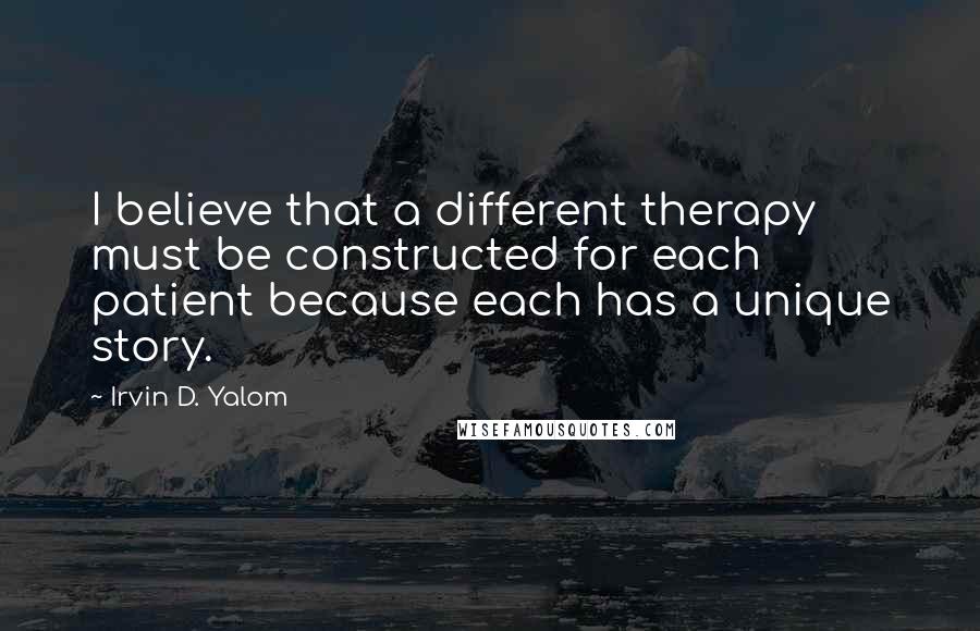 Irvin D. Yalom Quotes: I believe that a different therapy must be constructed for each patient because each has a unique story.