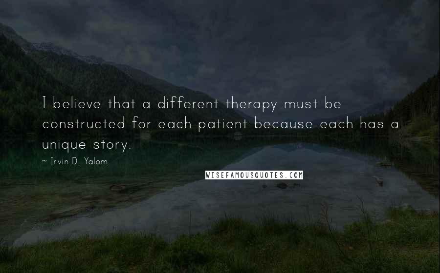 Irvin D. Yalom Quotes: I believe that a different therapy must be constructed for each patient because each has a unique story.