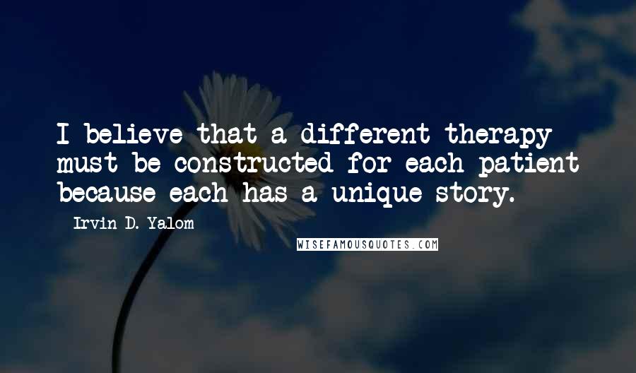 Irvin D. Yalom Quotes: I believe that a different therapy must be constructed for each patient because each has a unique story.