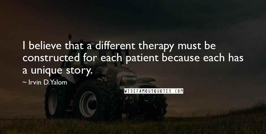 Irvin D. Yalom Quotes: I believe that a different therapy must be constructed for each patient because each has a unique story.