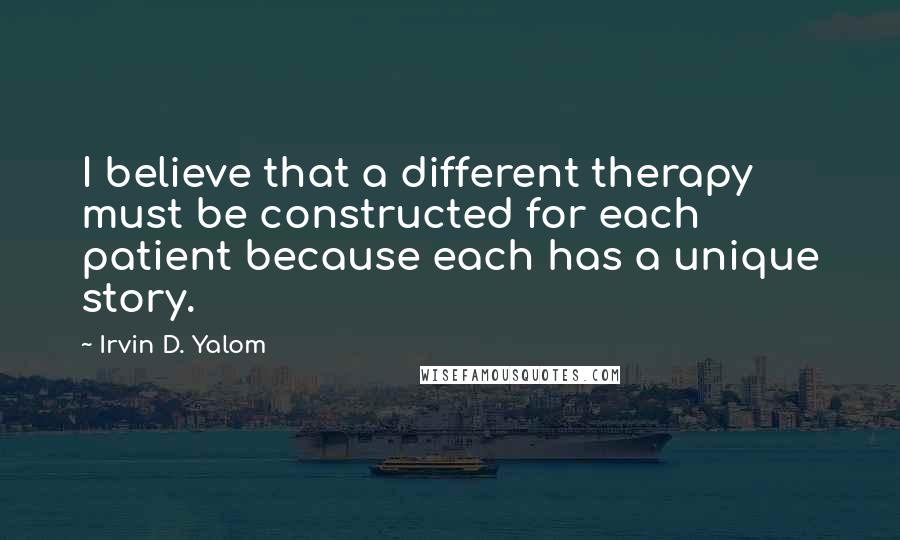 Irvin D. Yalom Quotes: I believe that a different therapy must be constructed for each patient because each has a unique story.