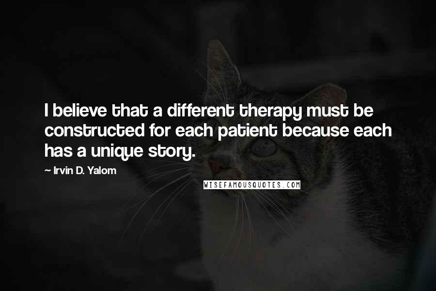 Irvin D. Yalom Quotes: I believe that a different therapy must be constructed for each patient because each has a unique story.