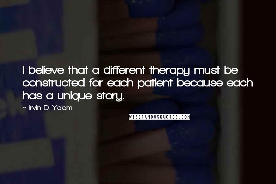 Irvin D. Yalom Quotes: I believe that a different therapy must be constructed for each patient because each has a unique story.