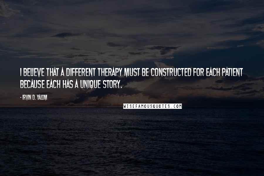 Irvin D. Yalom Quotes: I believe that a different therapy must be constructed for each patient because each has a unique story.